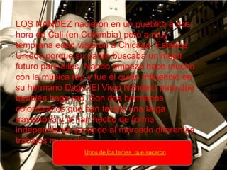 LOS NANDEZ nacieron en un pueblito a dos
hora de Cali (en Colombia) pero a muy
temprana edad viajaron a Chicago, Estados
Unidos porque su padre buscaba un mejor
futuro para ellos. Nando empezó hace mucho
con la música rap y fue él quién influenció en
su hermano Dago (El Viejo Nandez) para que
también haga rap. Son dos hermanos
colombianos que han tenido una larga
trayectoria y la han hecho de forma
independiente sacando al mercado diferentes
trabajos musicales
                 Unos de los temas que sacaron
 