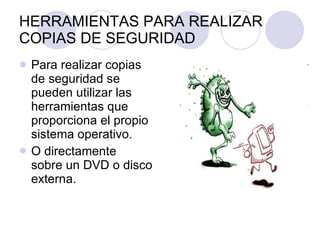 HERRAMIENTAS PARA REALIZAR COPIAS DE SEGURIDAD Para realizar copias de seguridad se pueden utilizar las herramientas que proporciona el propio sistema operativo. O directamente  sobre un DVD o disco externa. 