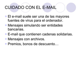 CUIDADO CON EL E-MAIL El e-mail suele ser una de las mayores fuentes de virus para el ordenador. Mensajes simulando ser entidades bancarias. E-mail que contienen cadenas solidarias. Mensajes con archivos. Premios, bonos de descuento… 