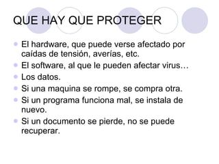 QUE HAY QUE PROTEGER El hardware, que puede verse afectado por caídas de tensión, averías, etc. El software, al que le pueden afectar virus… Los datos. Si una maquina se rompe, se compra otra. Si un programa funciona mal, se instala de nuevo. Si un documento se pierde, no se puede recuperar. 