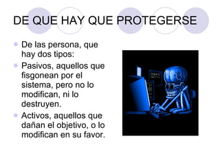 DE QUE HAY QUE PROTEGERSE De las persona, que hay dos tipos: Pasivos, aquellos que fisgonean por el sistema, pero no lo modifican, ni lo destruyen. Activos, aquellos que dañan el objetivo, o lo modifican en su favor. 