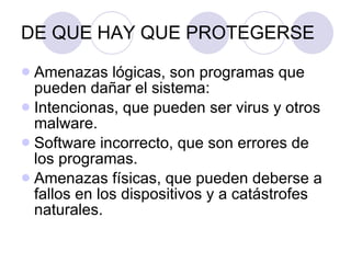 DE QUE HAY QUE PROTEGERSE Amenazas lógicas, son programas que pueden dañar el sistema: Intencionas, que pueden ser virus y otros malware. Software incorrecto, que son errores de los programas. Amenazas físicas, que pueden deberse a fallos en los dispositivos y a catástrofes naturales. 