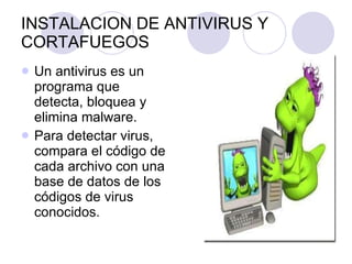 INSTALACION DE ANTIVIRUS Y CORTAFUEGOS Un antivirus es un programa que detecta, bloquea y elimina malware. Para detectar virus, compara el código de cada archivo con una base de datos de los códigos de virus conocidos. 