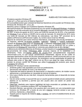 UNIDAD DIDÁCTICA DE INFORMÁTICA E INTERNET Rubén Héctor PARRA ACOSTA - 2017
INSTITUTO DE EDUCACIÓN SUPERIOR TECNOLÓGICO PÚBLICO “MARIO GUTIÉRREZ LÓPEZ” - ORCOTUNA
1
MÓDULO Nº 3
WINDOWS XP, 7, 8, 10
WINDOWS XP
RUBÉN HÉCTOR PARRA ACOSTA
El sistema operativo Windows XP.
¿Qué es? y ¿Para qué sirve el Sistema Operativo?
En la actualidad existen gran variedad de Sistemas Operativos como pueden ser Windows vista,
Windows 98, Windows NT, Linux, etc.
Nosotros vamos a trabajar con el Sistema Operativo Windows XP.
Microsoft Windows XP (Windows Experience) es una versión de Microsoft Windows, el sistema
operativo fue el más avanzado de la compañía Microsoft y lanzado al mercado el 25 de octubre
de 2001. A fecha de agosto de 2012, tenía una cuota de mercado de 46,33%, y fue superado
por Windows 7 que ya tenía un 46,60% de la cuota de mercado. En diciembre de 2013, tenía
una cuota de mercado de 500 millones de ordenadores. Las letras "XP" provienen de la
palabra eXPeriencia (eXPerienceen inglés). Su nombre clave inicial fue Whistler.
Dispone de versiones para varios entornos informáticos, incluyendo para los PC domésticos o
de negocios, además de equipos portátiles, "netbooks", "tabletas" y "centros multimedia".
Sucesor de Windows 2000 junto con Windows ME, y antecesor deWindows Vista, es el primer
sistema operativo de Microsoft orientado al consumidor que se construye con un núcleo y
arquitectura de Windows NT disponible en versiones para plataformas de 32 y 64 bits.5
A diferencia de versiones anteriores de Windows, al estar basado en la arquitectura de Windows
NT proveniente del código deWindows 2000, presenta mejoras en la estabilidad y el
rendimiento. Tiene una interfaz gráfica de usuario (GUI) perceptiblemente reajustada
(denominada Luna), la cual incluye características rediseñadas, algunas de las cuales se
asemejan ligeramente a otras GUI de otros sistemas operativos, cambio promovido para un uso
más fácil que en las versiones anteriores. Se introdujeron nuevas capacidades de gestión de
software para evitar el "DLL Hell" (infierno de las DLLs) que plagó las viejas versiones. Es
también la primera versión de Windows que utiliza la activación del producto para reducir
la piratería del software.
Windows XP introdujo nuevas características:
 Ambiente gráfico más agradable que el de sus predecesores.
 Secuencias más rápidas de inicio y de hibernación.
 Capacidad del sistema operativo de desconectar un dispositivo externo, de instalar nuevas
aplicaciones y controladores sin necesidad de reiniciar el sistema.
 Una nueva interfaz de uso más fácil, incluyendo herramientas para el desarrollo de temas
de escritorio.
 Uso de varias cuentas, lo que permite que un usuario guarde el estado actual y aplicaciones
abiertos en su escritorio y permita que otro usuario abra una sesión sin perder esa
información.
 ClearType, diseñado para mejorar legibilidad del texto encendido en pantallas de cristal
líquido (LCD) y monitores similares CRT de Pantalla Plana.
 Escritorio Remoto, que permite a los usuarios abrir una sesión con una computadora que
funciona con Windows XP a través de una red o Internet, teniendo acceso a sus usos,
archivos, impresoras, y dispositivos.
 Soporte para la mayoría de módems ADSL y wireless, así como el establecimiento de una
red FireWire.
 