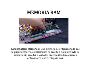 MEMORIA RAM
Random access memory, es una memoria de ordenador a la que
se puede acceder aleatoriamente, se accede a cualquier byte de
memoria sin acceder a los bytes precedentes. Es común en
ordenadores y otros dispositivos.
 