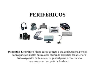 PERIFÉRICOS
Dispositivo Electrónico Físico que se conecta a una computadora, pero no
forma parte del núcleo básico de la misma, la comunica con exterior a
distintos puertos de la misma, en general pueden conectarse o
desconectarse, son parte de hardware.
 