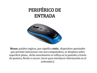 PERIFÉRICO DE
ENTRADA
Mouse, palabra inglesa, que significa ratón, dispositivo apuntador
que permite interactuar con una computadora, se desplaza sobre
superficie plana , dicho movimiento se refleja en la pantalla a través
de puntero, flecha o cursor. (sirve para introducir información en el
ordenador).
 