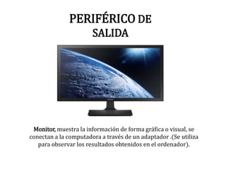 PERIFÉRICO DE
SALIDA
Monitor, muestra la información de forma gráfica o visual, se
conectan a la computadora a través de un adaptador .(Se utiliza
para observar los resultados obtenidos en el ordenador).
 