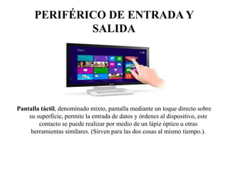 PERIFÉRICO DE ENTRADA Y
SALIDA
Pantalla táctil, denominado mixto, pantalla mediante un toque directo sobre
su superficie, permite la entrada de datos y órdenes al dispositivo, este
contacto se puede realizar por medio de un lápiz óptico u otras
herramientas similares. (Sirven para las dos cosas al mismo tiempo.).
 