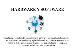 HARDWARE Y SOFTWARE
Conclusión: un ordenador se compone de software, que se refiere al conjunto
de programas, instrucciones y reglas informáticas, y el hardware que es el
conjunto de los componentes físicos de los que está hecho el equipo, es
necesario de ambos para su funcionamiento.
 