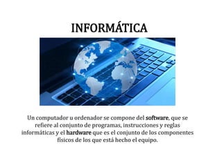 INFORMÁTICA
Un computador u ordenador se compone del software, que se
refiere al conjunto de programas, instrucciones y reglas
informáticas y el hardware que es el conjunto de los componentes
físicos de los que está hecho el equipo.
 