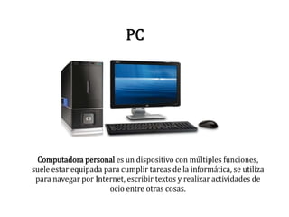 PC
Computadora personal es un dispositivo con múltiples funciones,
suele estar equipada para cumplir tareas de la informática, se utiliza
para navegar por Internet, escribir textos y realizar actividades de
ocio entre otras cosas.
 