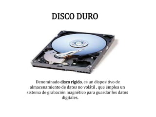 DISCO DURO
Denominado disco rígido, es un dispositivo de
almacenamiento de datos no volátil , que emplea un
sistema de grabación magnético para guardar los datos
digitales.
 
