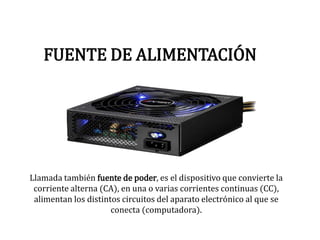 FUENTE DE ALIMENTACIÓN
Llamada también fuente de poder, es el dispositivo que convierte la
corriente alterna (CA), en una o varias corrientes continuas (CC),
alimentan los distintos circuitos del aparato electrónico al que se
conecta (computadora).
 