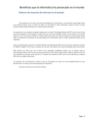 Beneficios que la informática ha provocado en el mundo
        Número de usuarios de internet en el mundo



        Una empresa con un buen uso de las tecnologías de la información y comunicación puede llegar hacer
una empresa exitosa, pero si cuenta con ellas y no las utiliza en forma adecuada a pesar de tener un buen
producto puede tender al fracaso en un cierto periodo de tiempo.


De acuerdo con una reciente encuesta realizada por la revista Technology Review del MIT sobre el uso       de las
nuevas tecnologías en las empresas nos dice que por una vez los Estados Unidos no son el país con el       primer
lugar en su uso, sino Suecia, Irlanda y el Reino Unido de acuerdo con dicha encuesta es en estos países    donde
mejor se aprovecha los avances en las tecnologías de la información para un mejor rendimiento dentro       de las
empresas.


Otra encuesta llevada a cabo por el Instituto Nacional de Estadísticas (INE) nos dice que las empresas ubicadas
en Madrid, Cataluña, País Vasco y Navarra son las que más utilizan las nuevas tecnologías para comunicarse.

Este informe nos indica que casi el 99% de las empresas madrileñas cuentan con un ordenar para su
funcionamiento diario, el 81% usan una red de área local, el 27% tienen LAN sin hilos, el 96.5% Internet, el 32.7%
han instalado una Intranet, poco más del 17% cuentan con Extranet, el 95% usa el correo electrónico y hasta el
60% tiene una página web propia.


La revolución de la información ha dado un giro de 180 grados en cada uno de los establecimientos ya que
permite hacer un mejor uso de las tecnologías de vanguardia.

        Usuarios de internet al nivel Latino América




                                                                                                        Page | 2
 