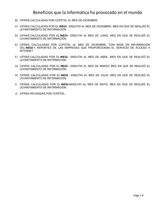 Beneficios que la informática ha provocado en el mundo
B) CIFRAS CALCULADAS POR COFETEL AL MES DE DICIEMBRE.

C) CIFRAS CALCULADAS POR EL INEGI - ENDUTIH AL MES DE DICIEMBRE, MES EN QUE SE REALIZÓ EL
   LEVANTAMIENTO DE INFORMACIÓN.

D) CIFRAS CALCULADAS POR EL INEGI - ENDUTIH AL MES DE JUNIO, MES EN QUE SE REALIZÓ EL
   LEVANTAMIENTO DE INFORMACIÓN.

E) CIFRAS CALCULADAS POR COFETEL AL MES DE DICIEMBRE, CON BASE EN INFORMACIÓN
   DEL INEGI Y REPORTES DE LAS EMPRESAS QUE PROPORCIONAN EL SERVICIO DE ACCESO A
   INTERNET.

F) CIFRAS CALCULADAS POR EL INEGI - ENDUTIH AL MES DE ABRIL, MES EN QUE SE REALIZÓ EL
   LEVANTAMIENTO DE INFORMACIÓN.

G) CIFRAS CALCULADAS POR EL INEGI - ENDUTIH AL MES DE MARZO, MES EN QUE SE REALIZÓ EL
   LEVANTAMIENTO DE INFORMACIÓN.

H) CIFRAS CALCULADAS POR EL INEGI - ENDUTIH AL MES DE JULIO, MES EN QUE SE REALIZÓ EL
   LEVANTAMIENTO DE INFORMACIÓN.

I)   CIFRAS CALCULADAS POR EL INEGI-MODUTIH AL MES DE MAYO, MES EN QUE SE REALIZÓ EL
     LEVANTAMIENTO DE INFORMACIÓN.

J) CIFRAS REVISADAS POR COFETEL.




                                                                              Page | 8
 