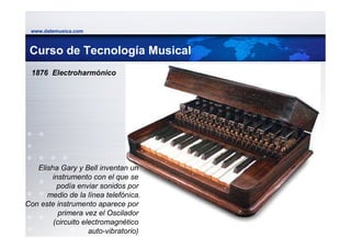 www.datemusica.com



 Curso de Tecnología Musical
 1876 Electroharmónico




   Elisha Gary y Bell inventan un
        instrumento con el que se
          podía enviar sonidos por
      medio de la línea telefónica.
Con este instrumento aparece por
          primera vez el Oscilador
        (circuito electromagnético
                                       www.datemusica.com
                    auto-vibratorio)
 