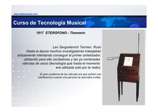 www.datemusica.com



Curso de Tecnología Musical
                1917 ETEROFONO - Theremin



                           Lev Serguéievich Termen. Ruso
        Hasta la época muchos investigadores trabajaban
  arduamente intentando conseguir el primer sintetizador,
      utilizando para ello osciladores y las ya nombradas
     válvulas de vacío (tecnología que hasta el momento
                             era utilizada solo por la radio).
                       El gran problema de las válvulas era que sufrían una
                     interferencia cuando una persona se acercaba a ellas.




                                                                              www.datemusica.com
 