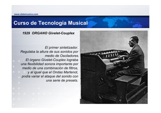 www.datemusica.com



Curso de Tecnología Musical
      1929 ORGANO Givelet-Couplex



                     El primer sintetizador.
    Regulaba la altura de sus sonidos por
                     medio de Osciladores.
       El órgano Givelet-Couplex lograba
    una flexibilidad sonora importante por
     medio de una combinación de filtros,
        y al igual que el Ondas Martenot,
     podía variar el ataque del sonido con
                      una serie de presets.




                                               www.datemusica.com
 