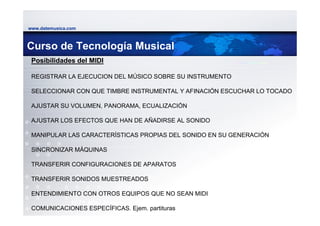 www.datemusica.com



Curso de Tecnología Musical
 Posibilidades del MIDI

 REGISTRAR LA EJECUCION DEL MÚSICO SOBRE SU INSTRUMENTO

 SELECCIONAR CON QUE TIMBRE INSTRUMENTAL Y AFINACIÓN ESCUCHAR LO TOCADO

 AJUSTAR SU VOLUMEN, PANORAMA, ECUALIZACIÓN

 AJUSTAR LOS EFECTOS QUE HAN DE AÑADIRSE AL SONIDO

 MANIPULAR LAS CARACTERÍSTICAS PROPIAS DEL SONIDO EN SU GENERACIÓN

 SINCRONIZAR MÁQUINAS

 TRANSFERIR CONFIGURACIONES DE APARATOS

 TRANSFERIR SONIDOS MUESTREADOS

 ENTENDIMIENTO CON OTROS EQUIPOS QUE NO SEAN MIDI
               1971 Mini Moog
 COMUNICACIONES ESPECÍFICAS. Ejem. partituras        www.datemusica.com
 