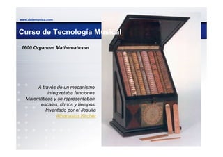 www.datemusica.com



Curso de Tecnología Musical

1600 Organum Mathematicum




        A través de un mecanismo
             interpretaba funciones
   Matemáticas y se representaban
         escalas, ritmos y tiempos.
            Inventado por el Jesuita
                  Athanasius Kircher




                                       www.datemusica.com
 