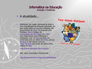 Informática na Educação  Evolução e Tendências A atualidade... WebQuest (do inglês, demanda da Web) é uma metodologia de pesquisa orientada, em que quase todos os recursos utilizados são provenientes da  Web . Foi proposta pelo Professor  Bernie   Dodge , da  Universidade de São Diego , em  1995 . Para desenvolver uma WebQuest é necessário criar um  site  que pode ser construído com um editor de  HTML , serviço de  blog  ou até mesmo com um  editor de texto  que possa ser salvo como página da  Web . http://www.webquest.futuro.usp.br/   WQ- sobre Informática Educacional.... http://www.educare-br.hpg.com.br/WebQuest/wq1/index.htm   