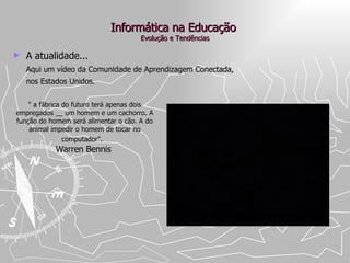 Informática na Educação  Evolução e Tendências A atualidade... Aqui um vídeo da Comunidade de Aprendizagem Conectada,  nos Estados Unidos. " a fábrica do futuro terá apenas dois empregados __ um homem e um cachorro. A função do homem será alimentar o cão. A do animal impedir o homem de tocar no computador".   Warren Bennis  