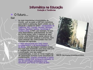 Informática na Educação  Evolução e Tendências O futuro... Ead As mais importantes universidades do mundo, com as quais a USP tem convênios para ensino e pesquisa, fazem amplo uso de educação a distância (EAD):  Universidade da Califórnia, MIT, Cornell, Harvard, Michigan, Indiana, Stanford, Oxford, Cambridge e muitas outras.  O MIT, por exemplo, há dois anos disponibilizou gratuitamente na web, em forma digital, todo o material de seus cursos, uma tentativa de apoiar alunos de outras instituições, públicas e privadas, bem como pessoas não-matriculadas mas com interesse em aprender.  O setor educacional que mais cresce mundialmente é o de aprendizagem a distância , uma abordagem bastante antiga, mas que está recebendo uma nova vida com a chegada das novas tecnologias de comunicação, com seu poder desestabilizador, e com as novas exigências de capacitação humana numa sociedade de conhecimento.  Quando comparado a outros países, o Brasil está seriamente atrasado no uso de estratégias pedagógicas que envolvem uma forma ou outra de EAD.  ____ Nota (2)- Foto Camping Universidade de Oxford 