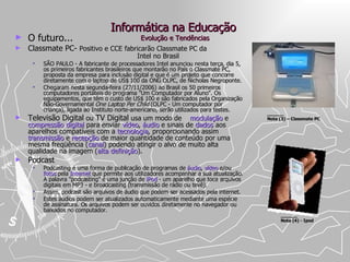 Informática na Educação  Evolução e Tendências O futuro... Classmate PC-  Positivo e CCE fabricarão Classmate PC da    Intel no Brasil  SÃO PAULO - A fabricante de processadores Intel anunciou nesta terça, dia 5, os primeiros fabricantes brasileiros que montarão no País o Classmate PC, proposta da empresa para inclusão digital e que é um projeto que concorre diretamente com o laptop de US$ 100 da ONG OLPC, de Nicholas Negroponte.  Chegaram nesta segunda-feira (27/11/2006) ao Brasil os 50 primeiros computadores portáteis do programa "Um Computador por Aluno". Os equipamentos, que têm o custo de US$ 100 e são fabricados pela Organização Não-Governamental  One Laptop Per Child  (OLPC - Um computador por criança), ligada ao Instituto norte-americano, serão utilizados para testes.  Televisão Digital  ou  TV Digital  usa um modo de  modulação  e  compressão   digital  para enviar  vídeo ,  áudio  e sinais de  dados  aos aparelhos compatíveis com a  tecnologia , proporcionando assim  transmissão  e  recepção  de maior quantidade de conteúdo por uma mesma freqüência ( canal ) podendo atingir o alvo de muito alta qualidade na imagem ( alta definição ).  Podcast Podcasting é uma forma de publicação de programas de  áudio ,  vídeo  e/ou  fotos  pela  Internet  que permite aos utilizadores acompanhar a sua atualização. A palavra "podcasting" é uma junção de  iPod  - um aparelho que toca arquivos digitais em MP3 - e broadcasting (transmissão de rádio ou tevê). Assim, podcast são arquivos de áudio que podem ser acessados pela internet. Estes áudios podem ser atualizados automaticamente mediante uma espécie de assinatura. Os arquivos podem ser ouvidos diretamente no navegador ou baixados no computador. ______ Nota (4) - Ipod ______ Nota (3) – Classmate PC  