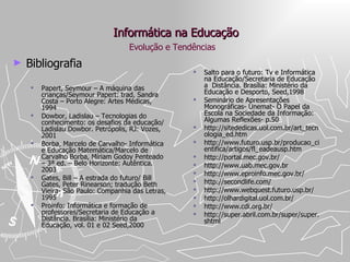Informática na Educação Bibliografia Papert, Seymour – A máquina das crianças/Seymour Papert: trad. Sandra Costa – Porto Alegre: Artes Médicas, 1994 Dowbor, Ladislau – Tecnologias do conhecimento: os desafios da educação/ Ladislau Dowbor. Petrópolis, RJ: Vozes, 2001 Borba, Marcelo de Carvalho- Informática e Educação Matemática/Marcelo de Carvalho Borba, Míriam Godoy Penteado – 3ª ed. – Belo Horizonte: Autêntica. 2003 Gates, Bill – A estrada do futuro/ Bill Gates, Peter Rinearson; tradução Beth Vieira- São Paulo: Companhia das Letras, 1995 Proinfo: Informática e formação de professores/Secretaria de Educação a Distância. Brasília: Ministério da Educação, vol. 01 e 02 Seed,2000 Salto para o futuro: Tv e Informática na Educação/Secretaria de Educação a  Distância. Brasília: Ministério da Educação e Desporto, Seed,1998 Seminário de Apresentações Monográficas- Unemat- O Papel da Escola na Sociedade da Informação: Algumas Reflexões- p.50 http://sitededicas.uol.com.br/art_tecnologia_ed.htm http://www.futuro.usp.br/producao_cientifica/artigos/fl_eadeausp.htm http://portal.mec.gov.br/ http://www.uab.mec.gov.br  http://www.eproinfo.mec.gov.br/ http://secondlife.com/ http://www.webquest.futuro.usp.br/  http://olhardigital.uol.com.br/ http://www.cdi.org.br/ http://super.abril.com.br/super/super.shtml Evolução e Tendências 