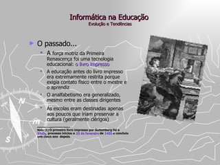 Informática na Educação  Evolução e Tendências O passado... A  força motriz da Primeira Renascença foi uma tecnologia educacional:  o livro impresso A educação antes do livro impresso era extremamente restrita porque exigia contato físico entre o mestre e o aprendiz O analfabetismo era generalizado, mesmo entre as classes dirigentes As escolas eram destinadas   apenas aos poucos que iriam preservar a cultura (geralmente clérigos) ____________ Nota (1)  O primeiro livro impresso por Gutemberg foi a  Bíblia , processo iniciou a  23 de fevereiro  de  1455  e concluiu uns cinco ano  depois .  