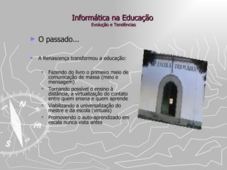 Informática na Educação  Evolução e Tendências O passado... A Renascença transformou a educação:  Fazendo do livro o primeiro meio de comunicação de massa (meio e mensagem) Tornando possível o ensino à distância, a virtualização do contato entre quem ensina e quem aprende  Viabilizando a universalização do mestre e da escola (virtuais) Promovendo o auto-aprendizado em escala nunca vista antes 