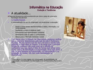 Informática na Educação  Evolução e Tendências A atualidade... A  Segunda Renascença está acontecendo por obra e graça de uma outra tecnologia educacional:    O COMPUTADOR . A universalização do uso do computador vai revolucionar a educação: Dando a todos acesso desintermediado a dados, informação, e a outras pessoas Facilitando o ensino à distância (ead) Promovendo auto-aprendizagem constante Alimentando sede de saber e conhecimento Alavancando a liberação individual e social Com Pierre Lévy, O Filósofo da Cibercultura, podemos verificar que o crescente desinteresse pela sala de aula é fenômeno mundial. Ele nos lembra que há cinco mil anos a escola está baseada no falar-ditar do mestre. E diz ainda que a principal função do professor não pode mais ser a difusão de conhecimentos, que agora é feita de forma mais eficaz pelos novos  meios de informação e comunicação. Para esse autor, a sala de aula baseada na transmissão, na memorização e na prestação de contas, não tem mais centralidade na cibercultura*. _______ *Cibercultura é o novo espaço de comunicação, de sociabilidade, de organização e de transação da informação e do conhecimento.(Pierre Lévy-1999) 
