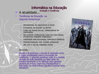 Informática na Educação  Evolução e Tendências A atualidade... Tendências da Educação  na  Segunda Renascença: Permanente, do nascimento à morte  Constante, do acordar ao dormir Cada vez menos formal, independente de instituições No contexto institucional, cada vez mais difusa, envolvendo múltiplas instituições Viabilizada pela tecnologia, realizada à distância  Desintermediada, sem contato presencial Até com o uso da realidade virtual REFLEXÃO –  Desde o iluminismo, a escola é colocada como o lugar privilegiado para a formação da cidadania. O grande paradoxo aqui é o modelo de sala de aula baseado no falar-ditar do mestre iluminado e no silêncio nem sempre passivo do a-luno (sem luz).Ressignificar a educação na cibercultura significa superar esse paradoxo. 