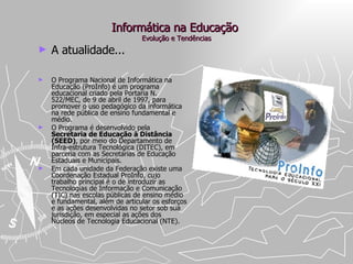 Informática na Educação  Evolução e Tendências A atualidade... O Programa Nacional de Informática na Educação (ProInfo) é um programa educacional criado pela Portaria N. 522/MEC, de 9 de abril de 1997, para promover o uso pedagógico da informática na rede pública de ensino fundamental e médio.  O Programa é desenvolvido pela  Secretaria de Educação à Distância (SEED) , por meio do Departamento de Infra-estrutura Tecnológica (DITEC), em parceria com as Secretarias de Educação Estaduais e Municipais. Em cada unidade da Federação existe uma Coordenação Estadual ProInfo, cujo trabalho principal é o de introduzir as Tecnologias de Informação e Comunicação (TIC) nas escolas públicas de ensino médio e fundamental, além de articular os esforços e as ações desenvolvidas no setor sob sua jurisdição, em especial as ações dos Núcleos de Tecnologia Educacional (NTE). 