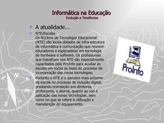 Informática na Educação  Evolução e Tendências A atualidade... NTE/Escolas  Os Núcleos de Tecnologia Educacional (NTE) são locais dotados de infra-estrutura de informática e comunicação que reúnem educadores e especialistas em tecnologia de hardware e software. Os profissionais que trabalham nos NTE são especialmente capacitados pelo ProInfo para auxiliar as escolas em todas as fases do processo de incorporação das novas tecnologias.  Portanto o NTE é o parceiro mais próximo da escola no processo de inclusão digital, prestando orientação aos diretores, professores, e alunos, quanto ao uso e aplicação das novas tecnologias, bem como no que se refere à utilização e manutenção do equipamento. 