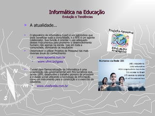 Informática na Educação  Evolução e Tendências A atualidade ... O laboratório de informática (Lied) é um patrimônio que pode beneficiar toda a comunidade, e o NTE é um agente colaborador. Sua função é orientar o uso adequado desses instrumentos para promover o desenvolvimento humano não apenas na escola, mas em toda a comunidade, otimizando os resultados.  Desenvolver e utilizar Projetos de Pesquisa nas mais diversas áreas do conhecimento : www.apoema.com.br www.ufmt.br/gpea Comitê para Democratização da Informática é uma organização não-governamental sem fins lucrativos que, desde 1995, desenvolve o trabalho pioneiro de promover a inclusão social utilizando a tecnologia da informação como um instrumento para a construção e o exercício da cidadania.  www.vivafavela.com.br   