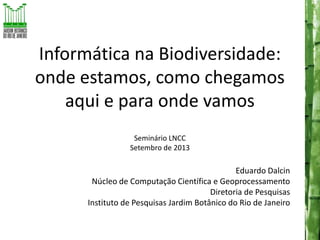 Informática na Biodiversidade:
onde estamos, como chegamos
aqui e para onde vamos
Seminário LNCC
Setembro de 2013

Eduardo Dalcin
Núcleo de Computação Científica e Geoprocessamento
Diretoria de Pesquisas
Instituto de Pesquisas Jardim Botânico do Rio de Janeiro

 