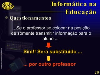 ...Se o professor se colocar na posição de somente transmitir informação para o aluno ...  Sim!! Será substituído ... ... por outro professor Questionamentos Informática na Educação 