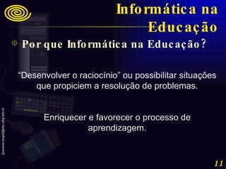 “ Desenvolver o raciocínio” ou possibilitar situações que propiciem a resolução de problemas. Enriquecer e favorecer o processo de aprendizagem. Por que Informática na Educação? Informática na Educação 