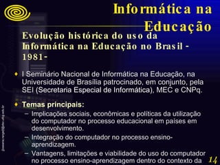 Evolução histórica do uso da Informática na Educação no Brasil - 1981-   I Seminário Nacional de Informática na Educação, na Universidade de Brasília patrocinado, em conjunto, pela SEI  ( Secretaria Especial de Informática) , MEC e CNPq.  Temas principais:   Implicações sociais, econômicas e políticas da utilização do computador no processo educacional em países em desenvolvimento.  Integração do computador no processo ensino-aprendizagem.  Vantagens, limitações e viabilidade do uso do computador no processo ensino-aprendizagem dentro do contexto da educação brasileira. Informática na Educação 