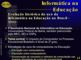 Evolução histórica do uso da Informática na Educação no Brasil - 1982-   II Seminário Nacional de Informática na Educação.  Universidade Federal da Bahia, também patrocinado pelo MEC, SEI e CNPq.  Tema central : O Impacto do Computador no Processo Educacional Brasileiro à Nível de 2º grau.  Estratégias de usos de computadores na Educação:  Educação com computadores  Educação sobre computadores  Incorporação de conceitos e métodos da computação nas diversas disciplinas do currículo convencional Informática na Educação 
