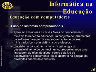 Educação com computadores  O uso de sistemas computacionais  apoio ao ensino nas diversas áreas do conhecimento.  meio de fornecer ao educador um conjunto de ferramentas de software para permitir a programação de cursos ministrados com a assistência do professor.  um sistema para atuar na linha da psicologia do desenvolvimento do conhecimento, proporcionando uma linguagem ao nível do aluno, com o objetivo de desenvolver o pensamento lógico abstrato na direção de atividades concretas e criativas. Informática na Educação 