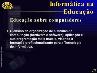 Educação sobre computadores  O ensino da organização de sistemas de computação (hardware e software): aplicação e sua programação mais usuais, visando a formação profissionalizante para a Tecnologia de Informática. Informática na Educação 