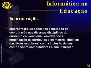 Incorporação  Incorporação de conceitos e métodos da computação nas diversas disciplinas do currículo convencional, envolvendo a modificação de currículos e de material didático (i.e. livros escolares) com a inclusão de um estudo sobre computadores e sua utilização. Informática na Educação 