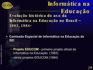 Evolução histórica do uso da Informática na Educação no Brasil – 1983, 1984-   Comissão Especial de Informática na Educação da SEI  Projeto EDUCOM  - primeiro projeto oficial de Informática na Educação  (1983) vários projetos EDUCOM (1984) Informática na Educação 