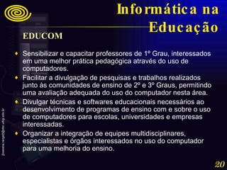 EDUCOM   Sensibilizar e capacitar professores de 1º Grau, interessados em uma melhor prática pedagógica através do uso de computadores.  Facilitar a divulgação de pesquisas e trabalhos realizados junto às comunidades de ensino de 2º e 3º Graus, permitindo uma avaliação adequada do uso do computador nesta área.  Divulgar técnicas e softwares educacionais necessários ao desenvolvimento de programas de ensino com e sobre o uso de computadores para escolas, universidades e empresas interessadas.  Organizar a integração de equipes multidisciplinares, especialistas e órgãos interessados no uso do computador para uma melhoria do ensino. Informática na Educação 