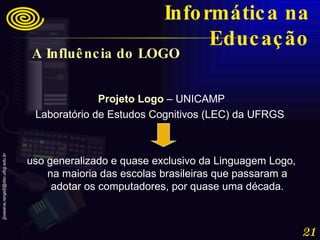 A Influência do LOGO   Projeto Logo  – UNICAMP Laboratório de Estudos Cognitivos (LEC) da UFRGS  uso generalizado e quase exclusivo da Linguagem Logo, na maioria das escolas brasileiras que passaram a adotar os computadores, por quase uma década. Informática na Educação 