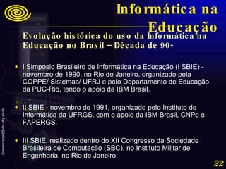 Evolução histórica do uso da Informática na Educação no Brasil – Década de 90-   I Simpósio Brasileiro de Informática na Educação (I SBIE) - novembro de 1990, no Rio de Janeiro, organizado pela COPPE/ Sistemas/ UFRJ e pelo Departamento de Educação da PUC-Rio, tendo o apoio da IBM Brasil.  II SBIE - novembro de 1991, organizado pelo Instituto de Informática da UFRGS, com o apoio da IBM Brasil, CNPq e FAPERGS.  III SBIE, realizado dentro do XII Congresso da Sociedade Brasileira de Computação (SBC), no Instituto Militar de Engenharia, no Rio de Janeiro. Informática na Educação 