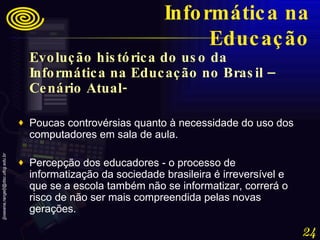 Evolução histórica do uso da Informática na Educação no Brasil – Cenário Atual- Poucas controvérsias quanto à necessidade do uso dos computadores em sala de aula. Percepção dos educadores - o processo de informatização da sociedade brasileira é irreversível e que se a escola também não se informatizar, correrá o risco de não ser mais compreendida pelas novas gerações. Informática na Educação 